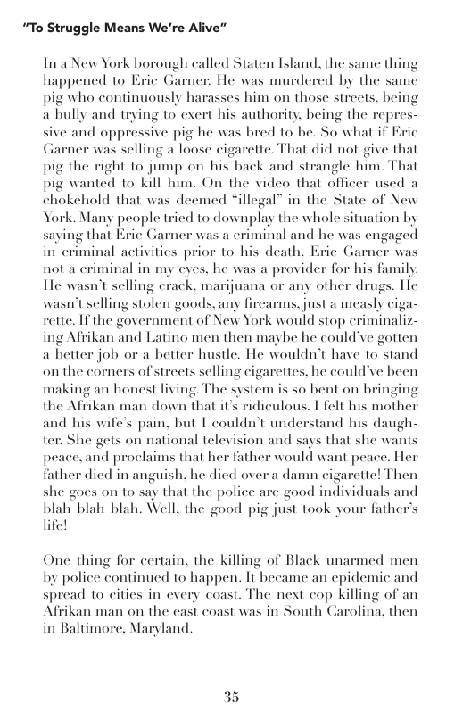 “To Struggle Means We’re Alive”  In a New York borough called Staten Island, the same thing happened to Erie Gamer:. He was murdered by the same pig who continuously harasses him on those streets. being a bully and trying to exert his authority. being the  cpres- nd oppressive pig he was bred 10 be. So what if Eric Garner was selling a loose cigarette. That did not give that pig the right to jump on his back and strangle him. That pig wanted to kill him. On the video that officer used a chokehold that was deemed “illegal” in the State of New York. Many people tried to downplay the whole situation by saying that Eric Garne minal and he was engaged in criminal activitics prior to his death. Eric Gar not a eriminal in my eyes, he was a provider for his family He wasn’t selling erack. marijuana or any other drugs. He  sive  was a ¢  er was  wasn’sselling stolen goods, any firearms, just a measly ciga- rette. If the government of New York would stop criminaliz- ing Afiikan and Latino men then maybe he could’ve gotten a better job or a betier hustle. He wouldnt have 1o stand on the corners of streets selling cigarettes, he couldve heen  making an honest living. The system the Afrikan man down that it’s ridiculous. T felt his mother and his wife’s pain, but I couldn’t understand his daugh- ter: She gets on national teley peace,and proclaims that her fath father died in anguish. he died over she goes on to say that the police are good individuals and blah blah blah. Well, the good pig just took your father’s life!  s s0 bent on bringing  ion and says that she wa  One thing for certain. the killing of Black unarmed men by police continued to happen. It became an epidemic and spread to cities in every coast. The next cop killing of an Afiiikan man on the east coast was in South Carolina, then in Baltimore, Maryland  35 